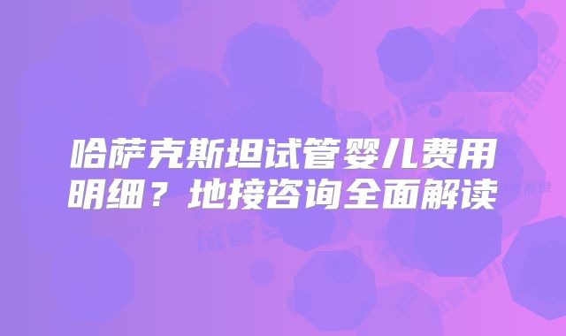 哈萨克斯坦试管婴儿费用明细?地接咨询全面解读