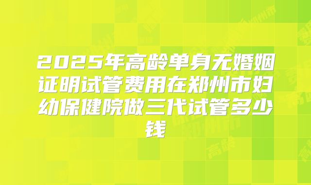 2025年高龄单身无婚姻证明试管费用在郑州市妇幼保健院做三代试管多少钱