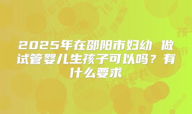 2025年在邵阳市妇幼 做试管婴儿生孩子可以吗?有什么要求