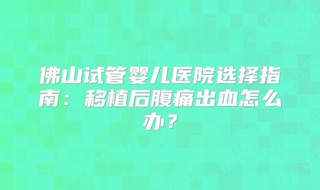 佛山试管婴儿医院选择指南:移植后腹痛出血怎么办?