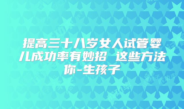 提高三十八岁女人试管婴儿成功率有妙招 这些方法你-生孩子