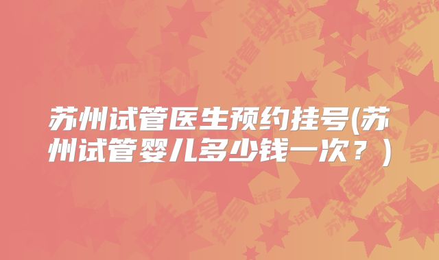 苏州试管医生预约挂号(苏州试管婴儿多少钱一次？)