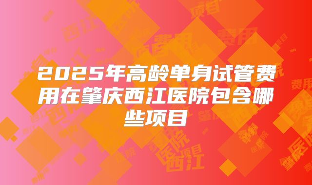 2025年高龄单身试管费用在肇庆西江医院包含哪些项目