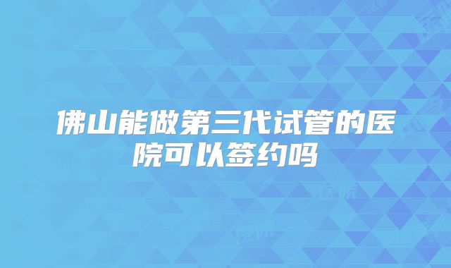 佛山能做第三代试管的医院可以签约吗