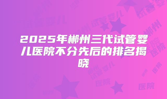 2025年郴州三代试管婴儿医院不分先后的排名揭晓