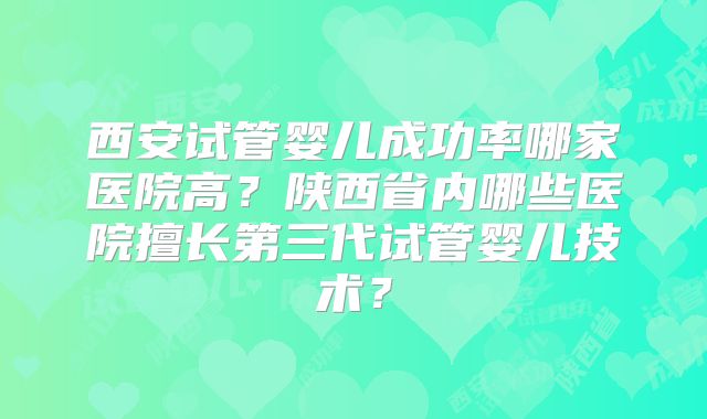 西安试管婴儿成功率哪家医院高？陕西省内哪些医院擅长第三代试管婴儿技术？
