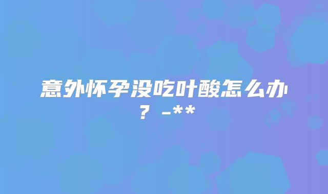 意外怀孕没吃叶酸怎么办?-**