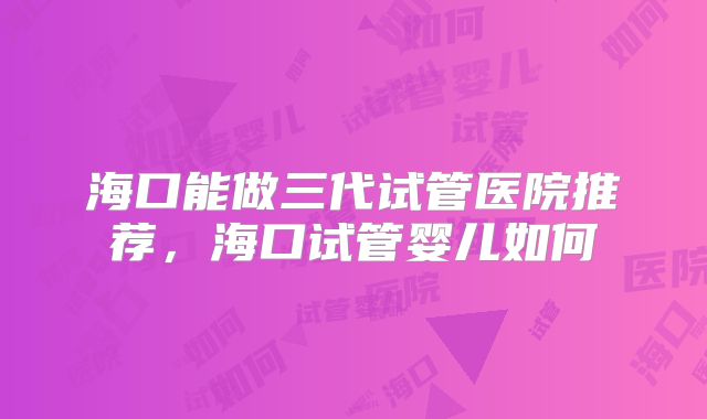 海口能做三代试管医院推荐，海口试管婴儿如何