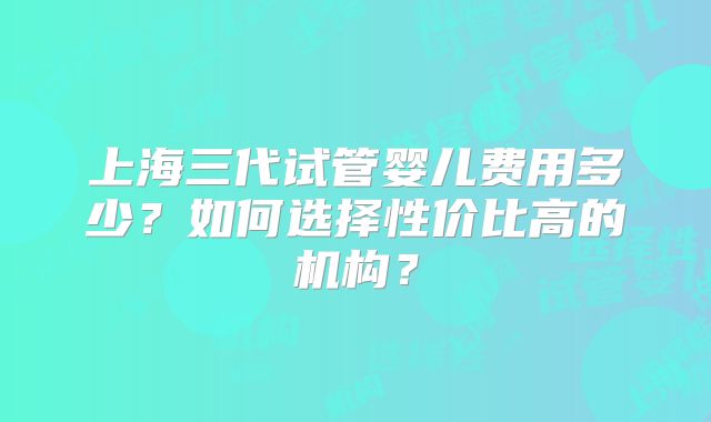 上海三代试管婴儿费用多少?如何选择性价比高的机构?