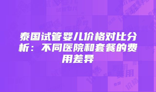 泰国试管婴儿价格对比分析:不同医院和套餐的费用差异