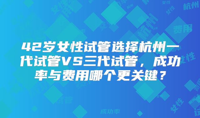 42岁女性试管选择杭州一代试管VS三代试管，成功率与费用哪个更关键？