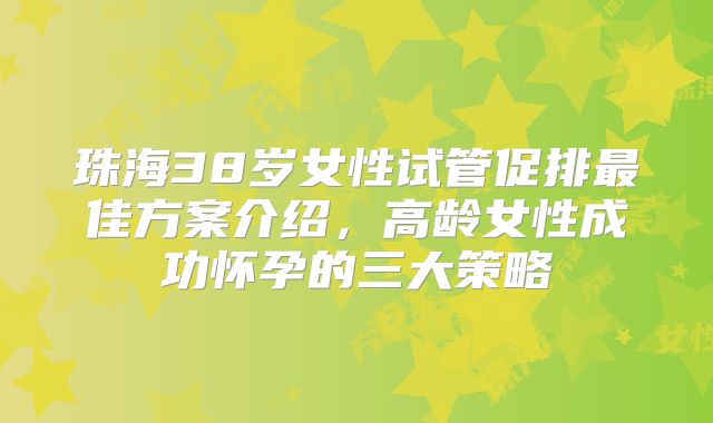 珠海38岁女性试管促排最佳方案介绍，高龄女性成功怀孕的三大策略