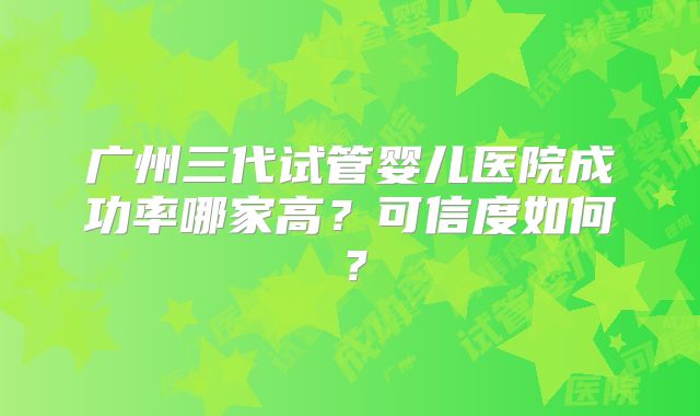广州三代试管婴儿医院成功率哪家高?可信度如何?