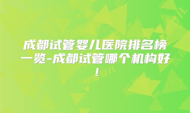 成都试管婴儿医院排名榜一览-成都试管哪个机构好！