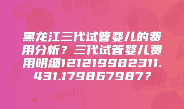 黑龙江三代试管婴儿的费用分析?三代试管婴儿费用明细121219982311.431.179867987?