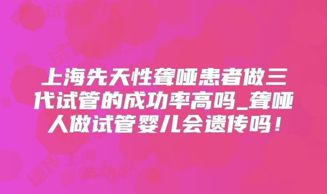 上海先天性聋哑患者做三代试管的成功率高吗_聋哑人做试管婴儿会遗传吗！