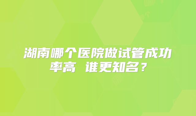 湖南哪个医院做试管成功率高 谁更知名?