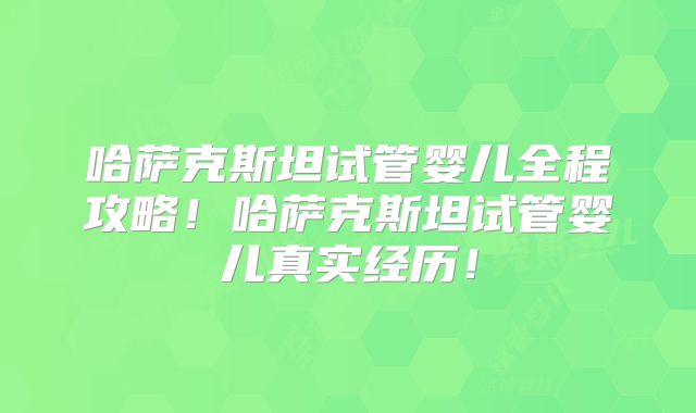 哈萨克斯坦试管婴儿全程攻略!哈萨克斯坦试管婴儿真实经历!