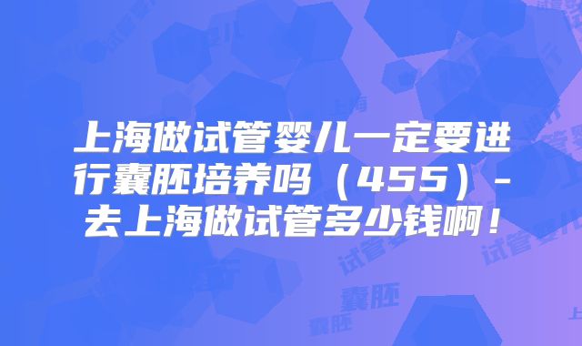 上海做试管婴儿一定要进行囊胚培养吗(455)-去上海做试管多少钱啊!