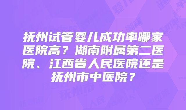 抚州试管婴儿成功率哪家医院高？湖南附属第二医院、江西省人民医院还是抚州市中医院？