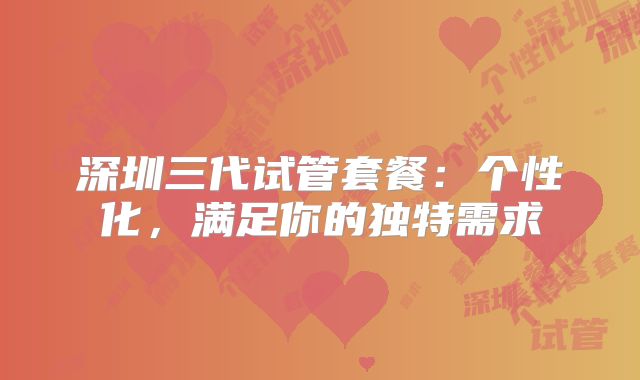 深圳三代试管套餐：个性化，满足你的独特需求