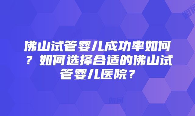 佛山试管婴儿成功率如何？如何选择合适的佛山试管婴儿医院？