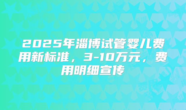 2025年淄博试管婴儿费用新标准,3-10万元,费用明细宣传