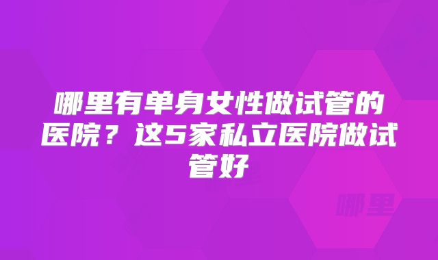 哪里有单身女性做试管的医院?这5家私立医院做试管好