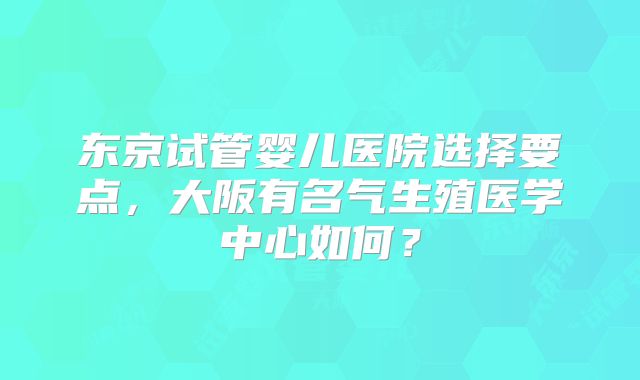 东京试管婴儿医院选择要点，大阪有名气生殖医学中心如何？