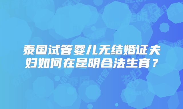泰国试管婴儿无结婚证夫妇如何在昆明合法生育?