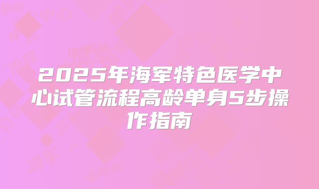 2025年海军特色医学中心试管流程高龄单身5步操作指南