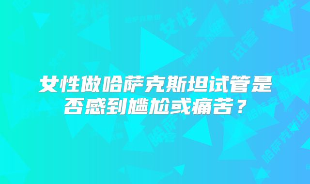 女性做哈萨克斯坦试管是否感到尴尬或痛苦？