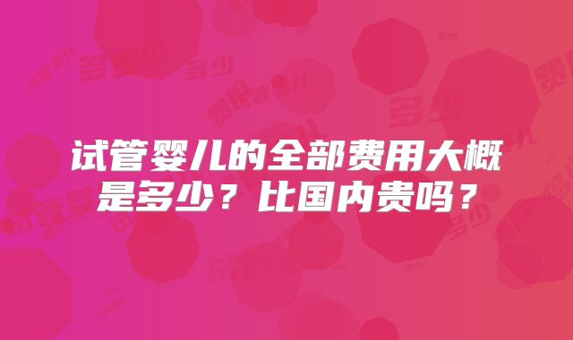 试管婴儿的全部费用大概是多少?比国内贵吗?