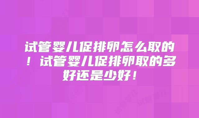 试管婴儿促排卵怎么取的！试管婴儿促排卵取的多好还是少好！