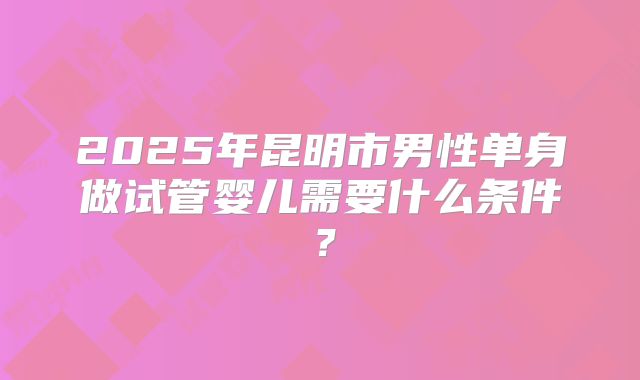 2025年昆明市男性单身做试管婴儿需要什么条件?