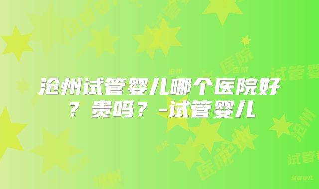沧州试管婴儿哪个医院好？贵吗？-试管婴儿
