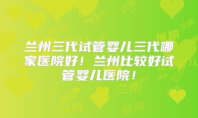 兰州三代试管婴儿三代哪家医院好！兰州比较好试管婴儿医院！