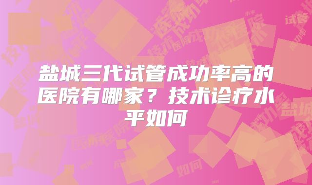 盐城三代试管成功率高的医院有哪家?技术诊疗水平如何