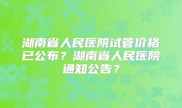 湖南省人民医院试管价格已公布？湖南省人民医院通知公告？