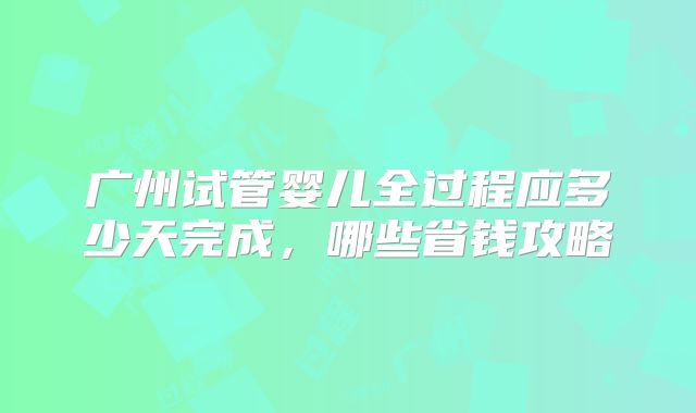 广州试管婴儿全过程应多少天完成，哪些省钱攻略