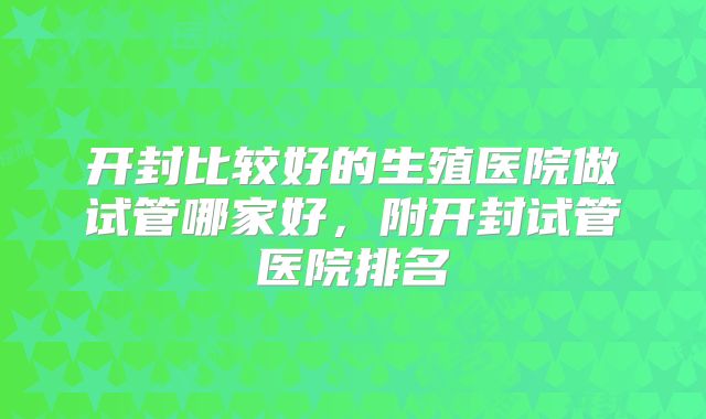 开封比较好的生殖医院做试管哪家好,附开封试管医院排名