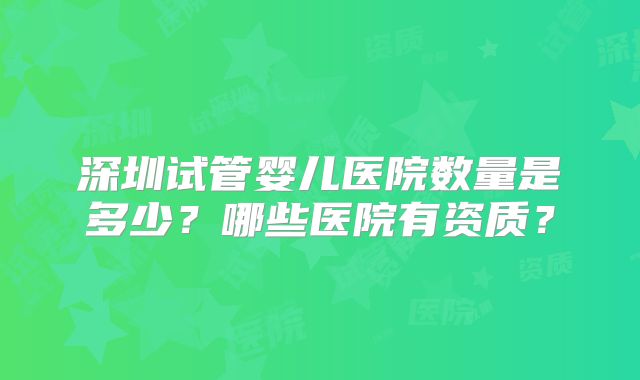 深圳试管婴儿医院数量是多少?哪些医院有资质?