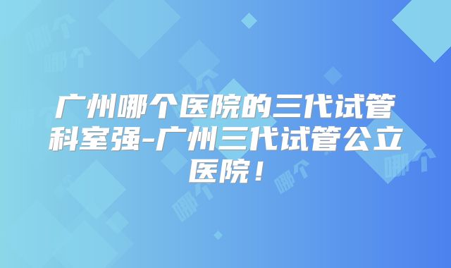 广州哪个医院的三代试管科室强-广州三代试管公立医院！