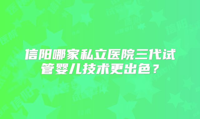 信阳哪家私立医院三代试管婴儿技术更出色？