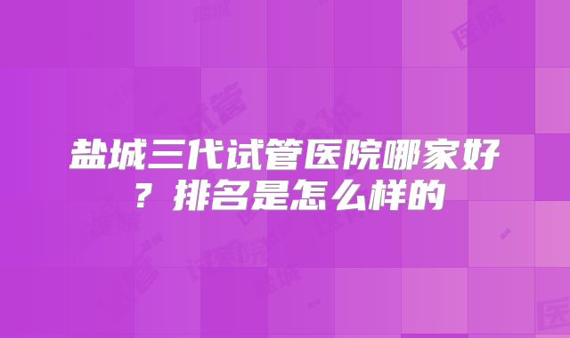 盐城三代试管医院哪家好?排名是怎么样的