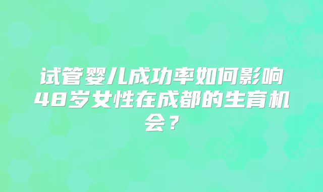 试管婴儿成功率如何影响48岁女性在成都的生育机会?