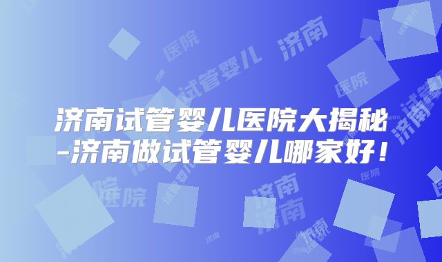 济南试管婴儿医院大揭秘-济南做试管婴儿哪家好!