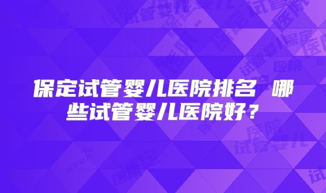 保定试管婴儿医院排名 哪些试管婴儿医院好？