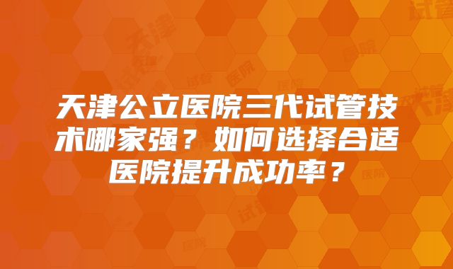 天津公立医院三代试管技术哪家强？如何选择合适医院提升成功率？