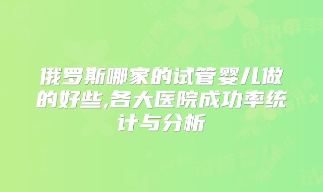 俄罗斯哪家的试管婴儿做的好些,各大医院成功率统计与分析